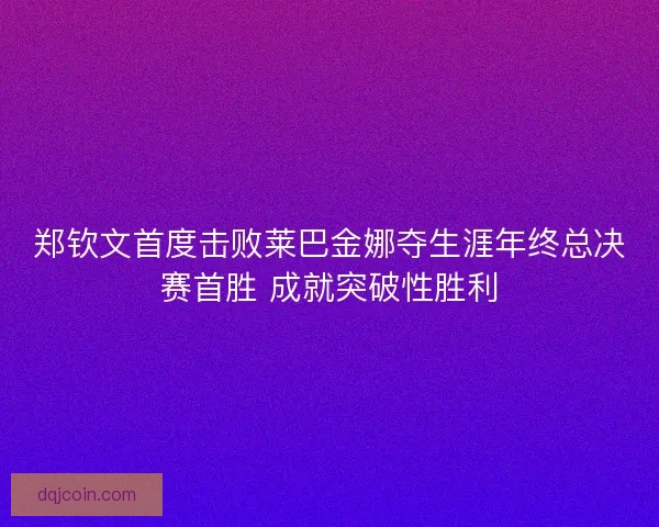郑钦文首度击败莱巴金娜夺生涯年终总决赛首胜 成就突破性胜利