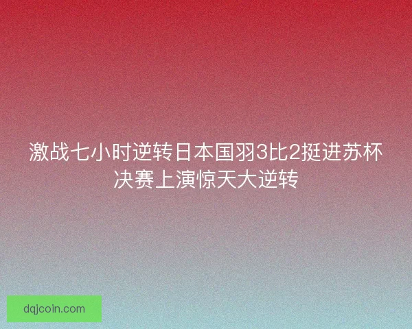 激战七小时逆转日本国羽3比2挺进苏杯决赛上演惊天大逆转