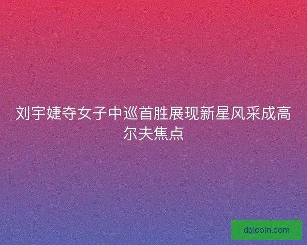 刘宇婕夺女子中巡首胜展现新星风采成高尔夫焦点