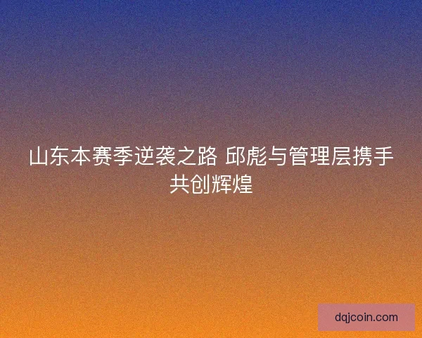 山东本赛季逆袭之路 邱彪与管理层携手共创辉煌