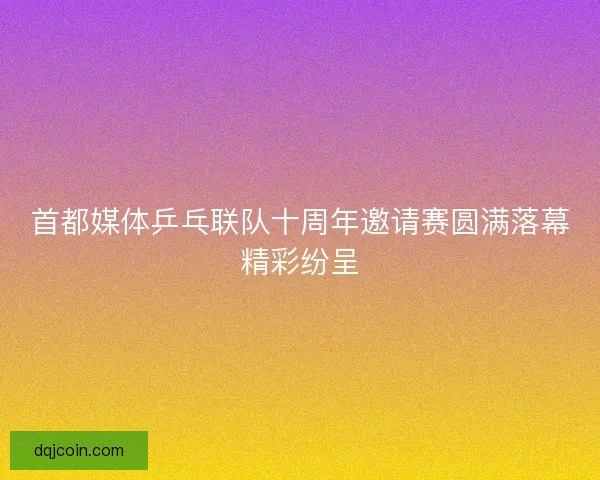 首都媒体乒乓联队十周年邀请赛圆满落幕精彩纷呈
