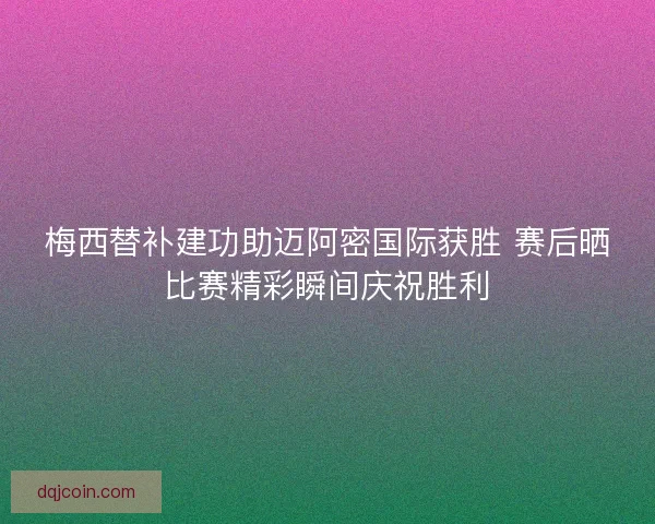 梅西替补建功助迈阿密国际获胜 赛后晒比赛精彩瞬间庆祝胜利
