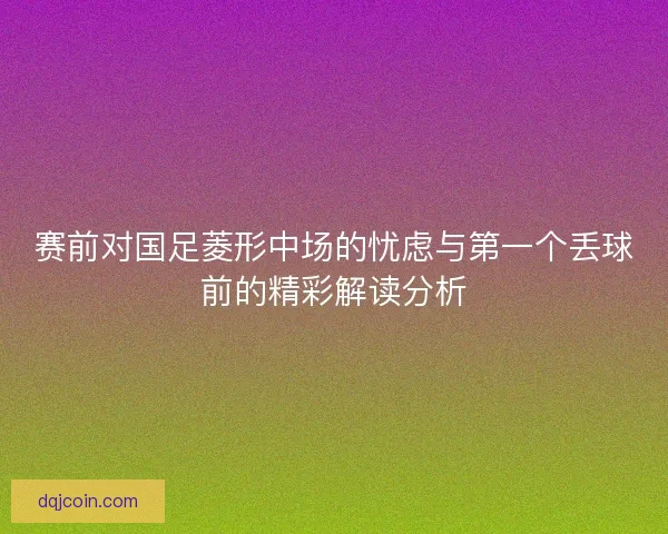 赛前对国足菱形中场的忧虑与第一个丢球前的精彩解读分析