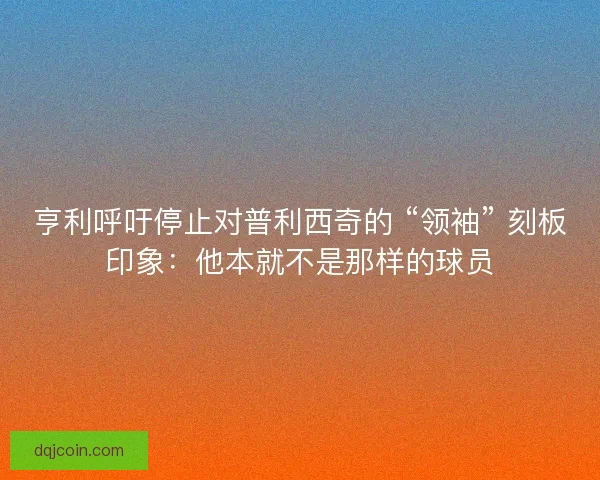 亨利呼吁停止对普利西奇的 “领袖” 刻板印象：他本就不是那样的球员